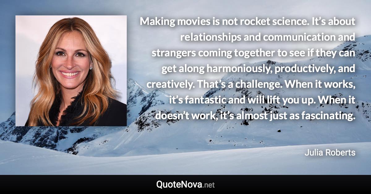 Making movies is not rocket science. It’s about relationships and communication and strangers coming together to see if they can get along harmoniously, productively, and creatively. That’s a challenge. When it works, it’s fantastic and will lift you up. When it doesn’t work, it’s almost just as fascinating. - Julia Roberts quote