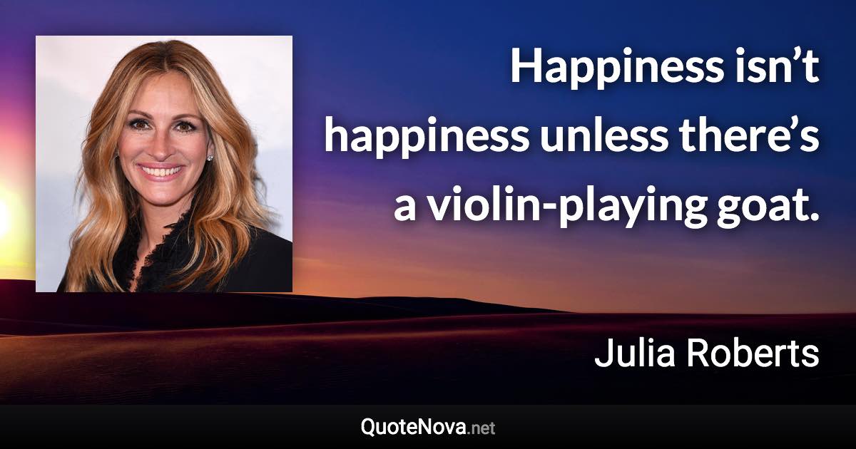 Happiness isn’t happiness unless there’s a violin-playing goat. - Julia Roberts quote