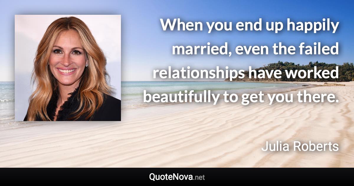 When you end up happily married, even the failed relationships have worked beautifully to get you there. - Julia Roberts quote