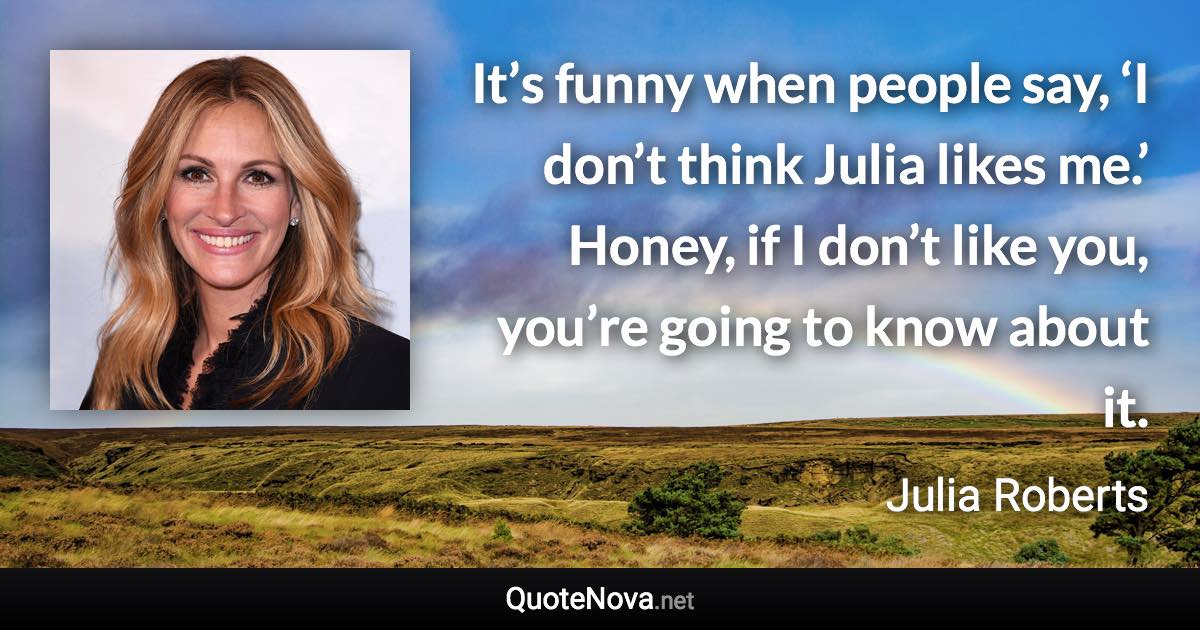 It’s funny when people say, ‘I don’t think Julia likes me.’ Honey, if I don’t like you, you’re going to know about it. - Julia Roberts quote