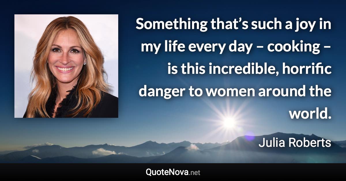 Something that’s such a joy in my life every day – cooking – is this incredible, horrific danger to women around the world. - Julia Roberts quote