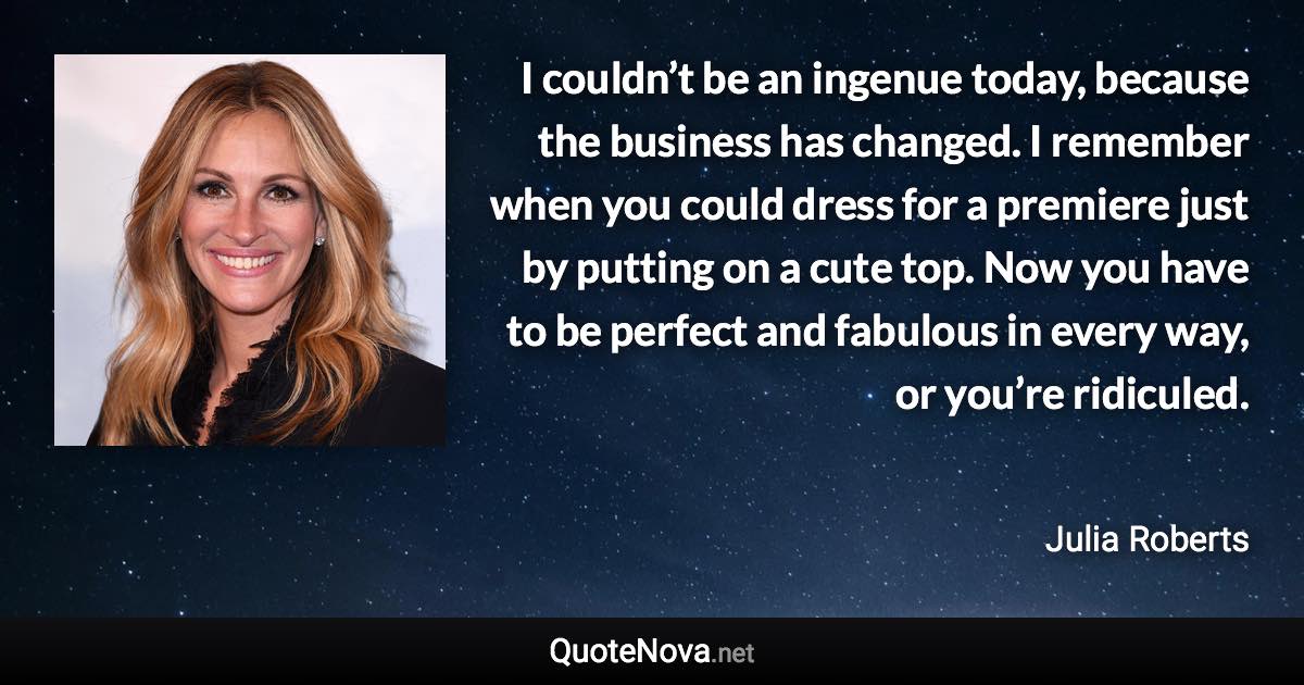 I couldn’t be an ingenue today, because the business has changed. I remember when you could dress for a premiere just by putting on a cute top. Now you have to be perfect and fabulous in every way, or you’re ridiculed. - Julia Roberts quote