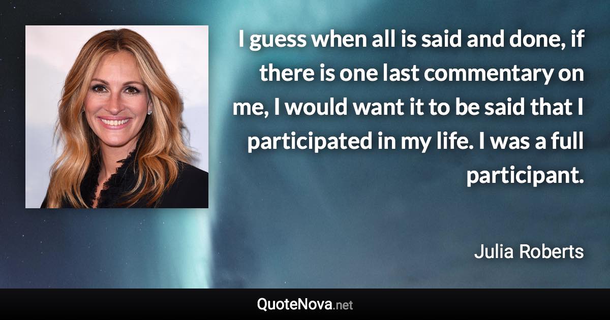I guess when all is said and done, if there is one last commentary on me, I would want it to be said that I participated in my life. I was a full participant. - Julia Roberts quote