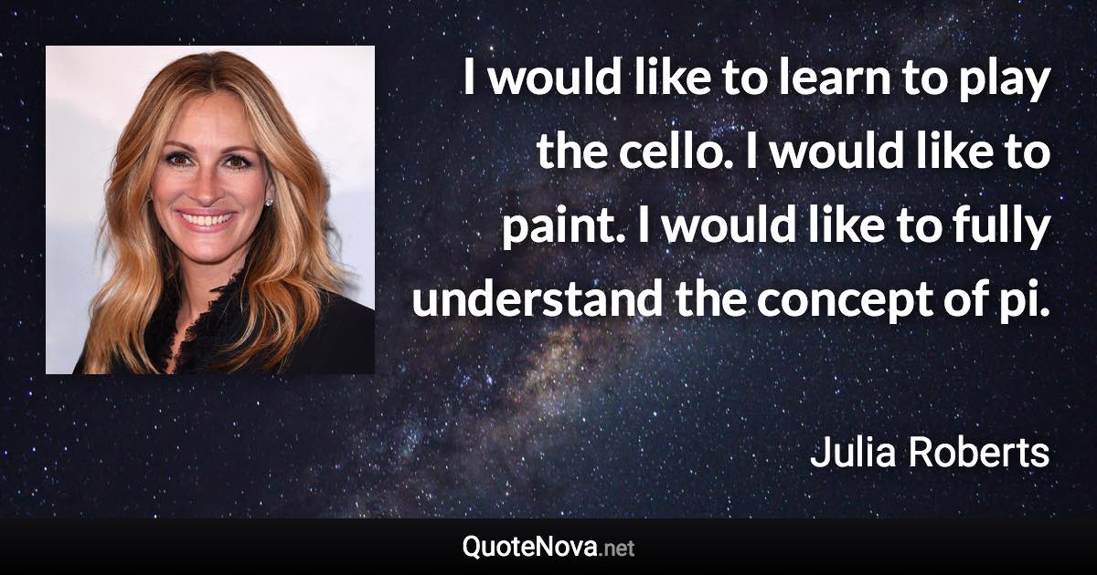 I would like to learn to play the cello. I would like to paint. I would like to fully understand the concept of pi. - Julia Roberts quote