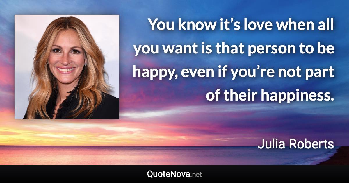 You know it’s love when all you want is that person to be happy, even if you’re not part of their happiness. - Julia Roberts quote