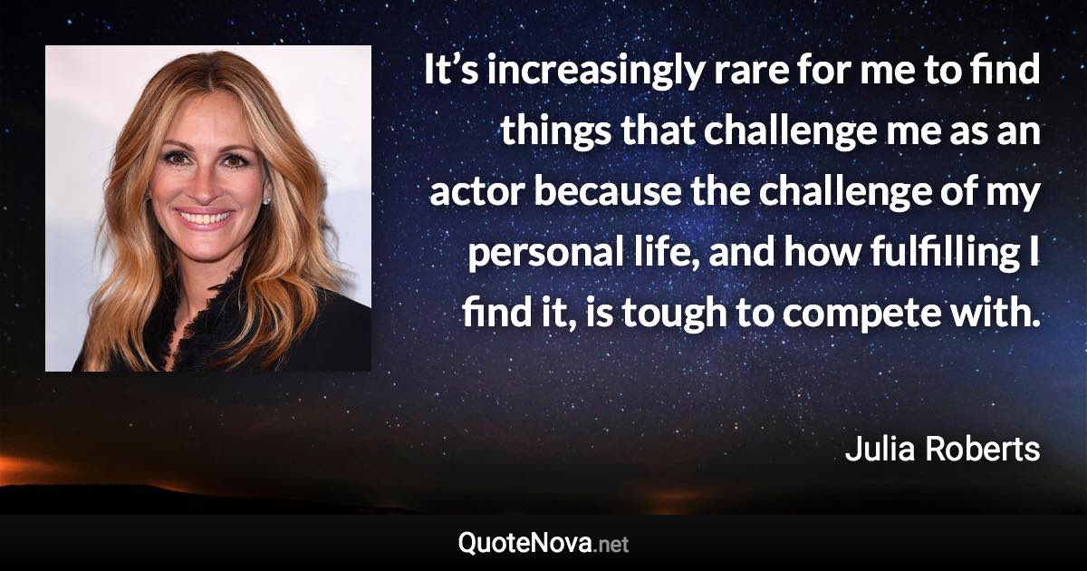 It’s increasingly rare for me to find things that challenge me as an actor because the challenge of my personal life, and how fulfilling I find it, is tough to compete with. - Julia Roberts quote