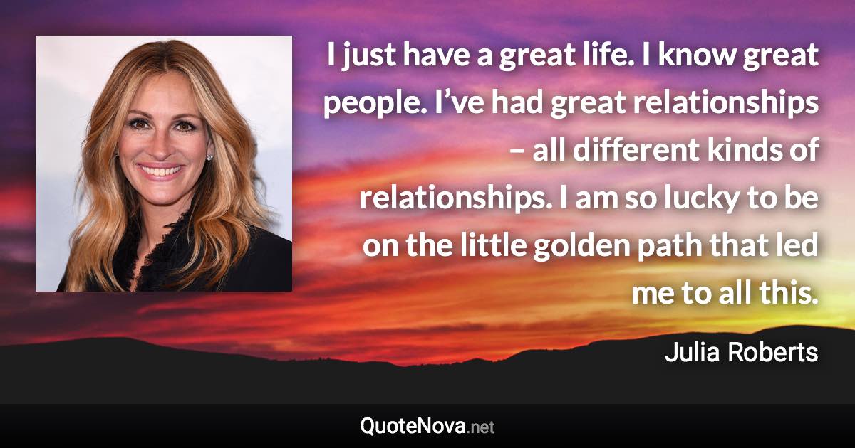 I just have a great life. I know great people. I’ve had great relationships – all different kinds of relationships. I am so lucky to be on the little golden path that led me to all this. - Julia Roberts quote