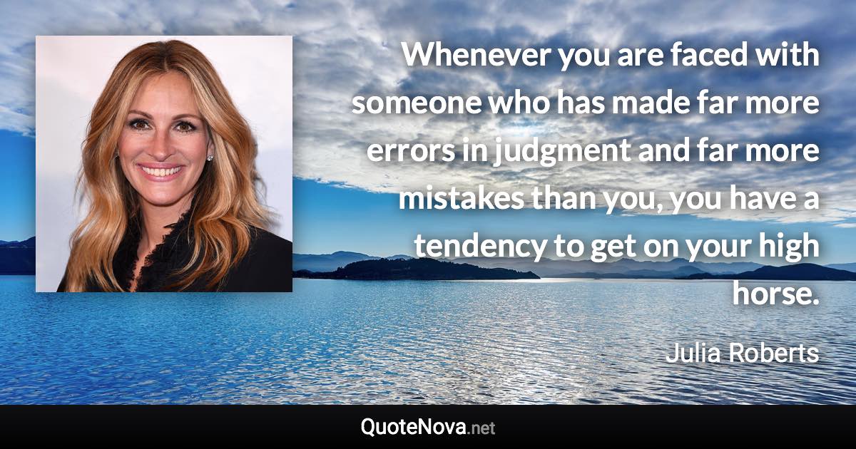 Whenever you are faced with someone who has made far more errors in judgment and far more mistakes than you, you have a tendency to get on your high horse. - Julia Roberts quote