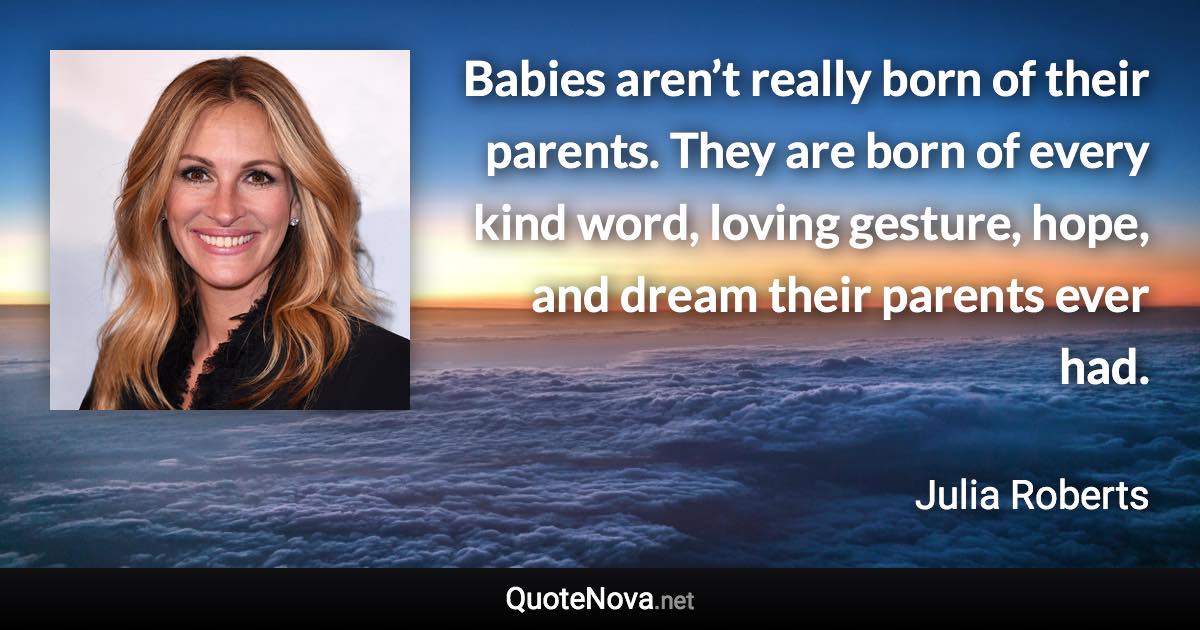 Babies aren’t really born of their parents. They are born of every kind word, loving gesture, hope, and dream their parents ever had. - Julia Roberts quote
