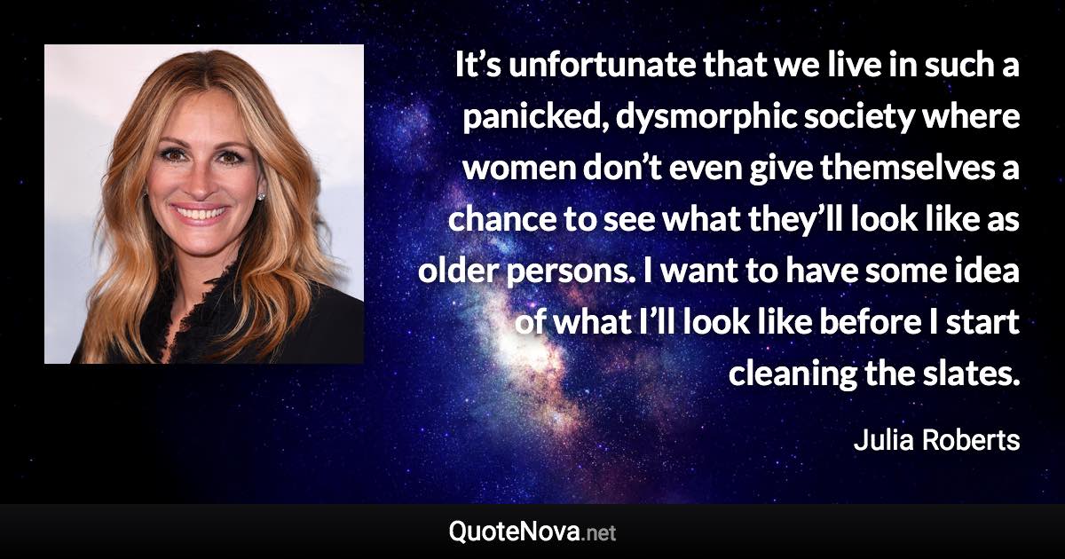 It’s unfortunate that we live in such a panicked, dysmorphic society where women don’t even give themselves a chance to see what they’ll look like as older persons. I want to have some idea of what I’ll look like before I start cleaning the slates. - Julia Roberts quote