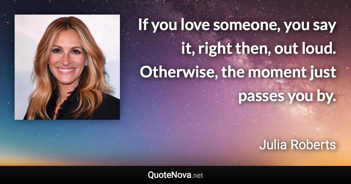 If you love someone, you say it, right then, out loud. Otherwise, the moment just passes you by. - Julia Roberts quote