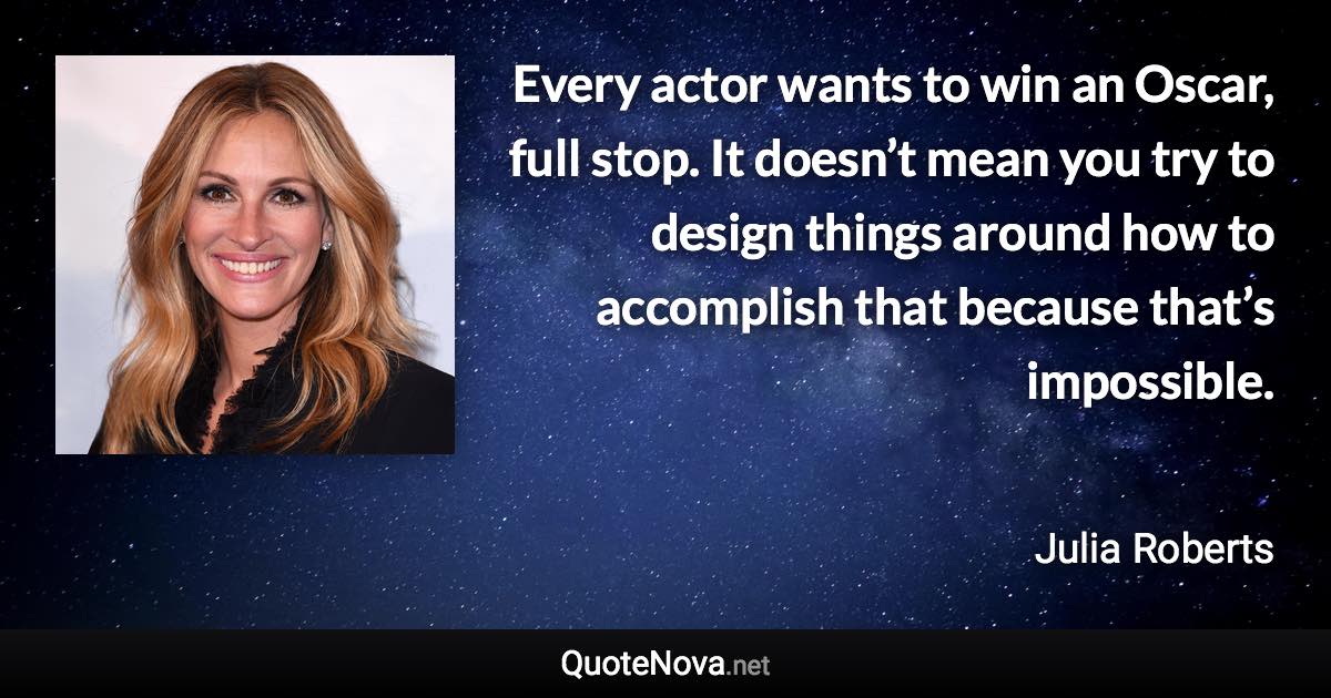 Every actor wants to win an Oscar, full stop. It doesn’t mean you try to design things around how to accomplish that because that’s impossible. - Julia Roberts quote