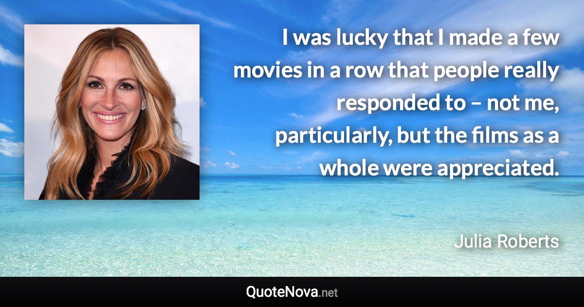 I was lucky that I made a few movies in a row that people really responded to – not me, particularly, but the films as a whole were appreciated. - Julia Roberts quote