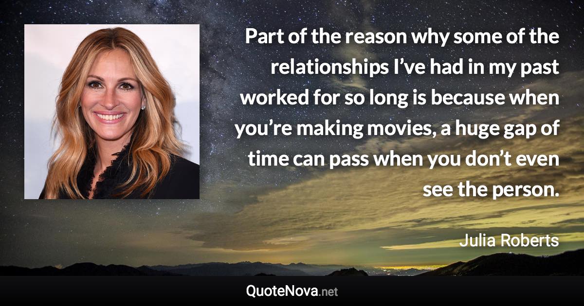 Part of the reason why some of the relationships I’ve had in my past worked for so long is because when you’re making movies, a huge gap of time can pass when you don’t even see the person. - Julia Roberts quote