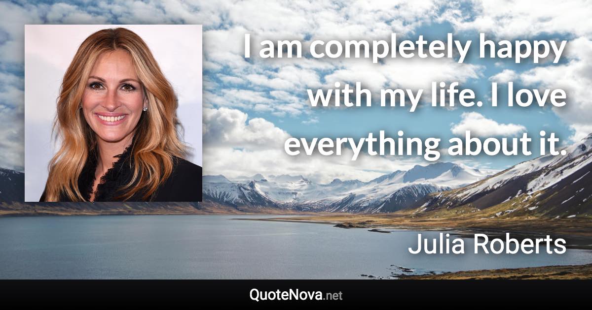 I am completely happy with my life. I love everything about it. - Julia Roberts quote