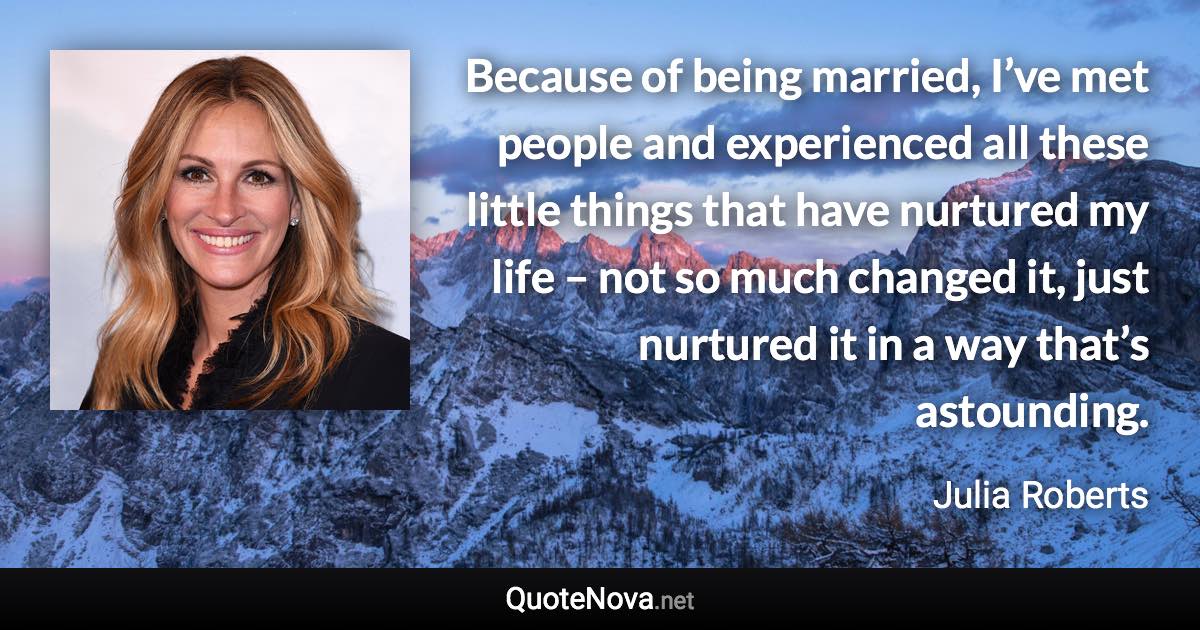 Because of being married, I’ve met people and experienced all these little things that have nurtured my life – not so much changed it, just nurtured it in a way that’s astounding. - Julia Roberts quote