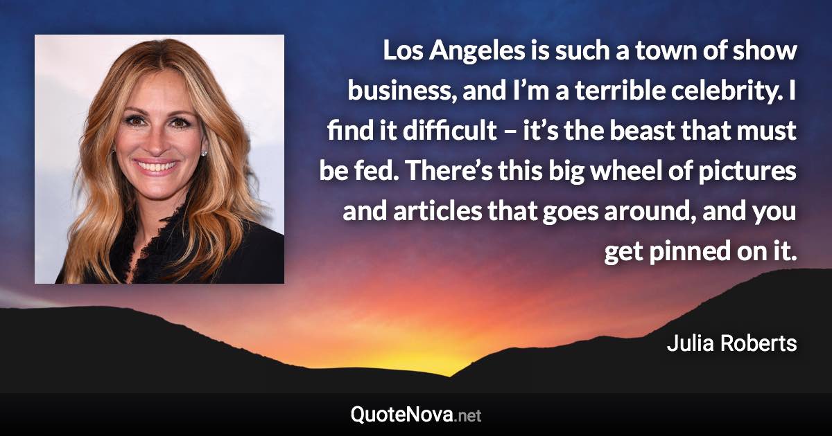 Los Angeles is such a town of show business, and I’m a terrible celebrity. I find it difficult – it’s the beast that must be fed. There’s this big wheel of pictures and articles that goes around, and you get pinned on it. - Julia Roberts quote