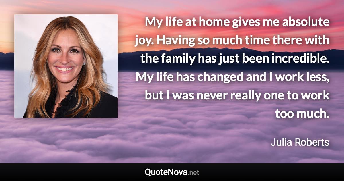 My life at home gives me absolute joy. Having so much time there with the family has just been incredible. My life has changed and I work less, but I was never really one to work too much. - Julia Roberts quote