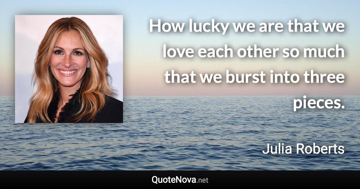 How lucky we are that we love each other so much that we burst into three pieces. - Julia Roberts quote