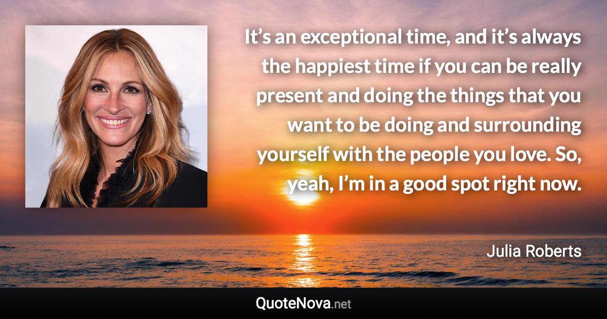 It’s an exceptional time, and it’s always the happiest time if you can be really present and doing the things that you want to be doing and surrounding yourself with the people you love. So, yeah, I’m in a good spot right now. - Julia Roberts quote