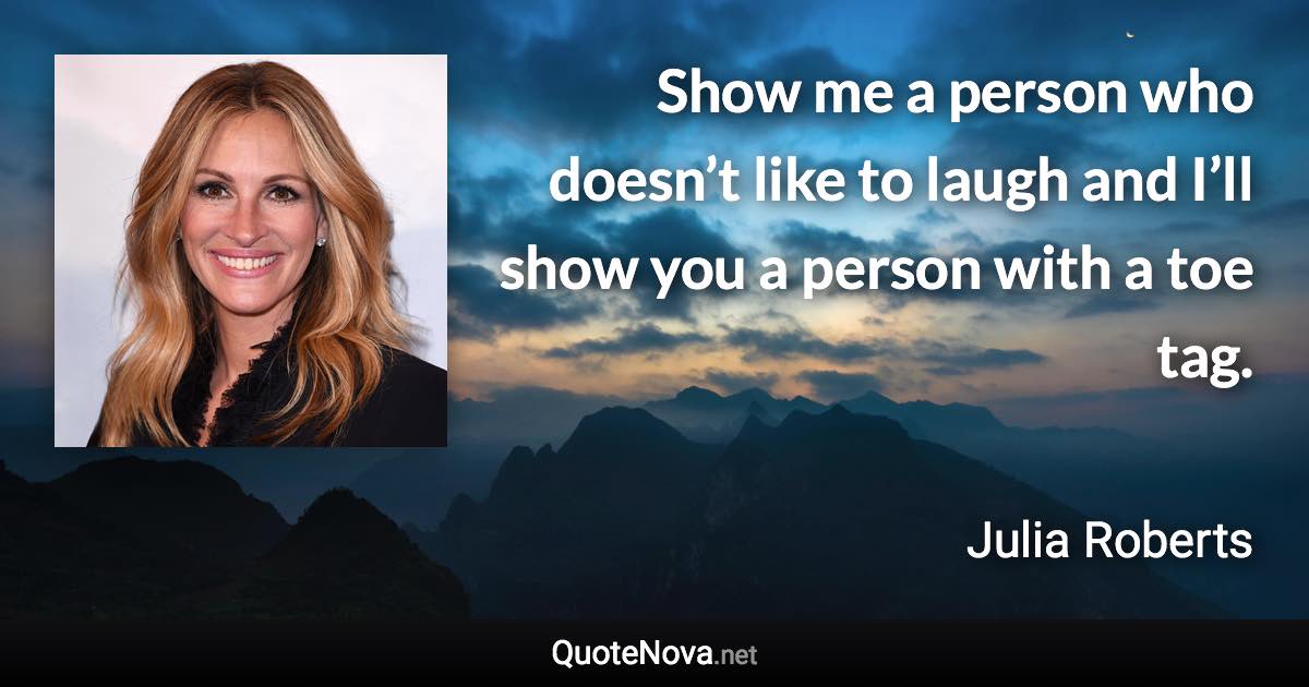 Show me a person who doesn’t like to laugh and I’ll show you a person with a toe tag. - Julia Roberts quote