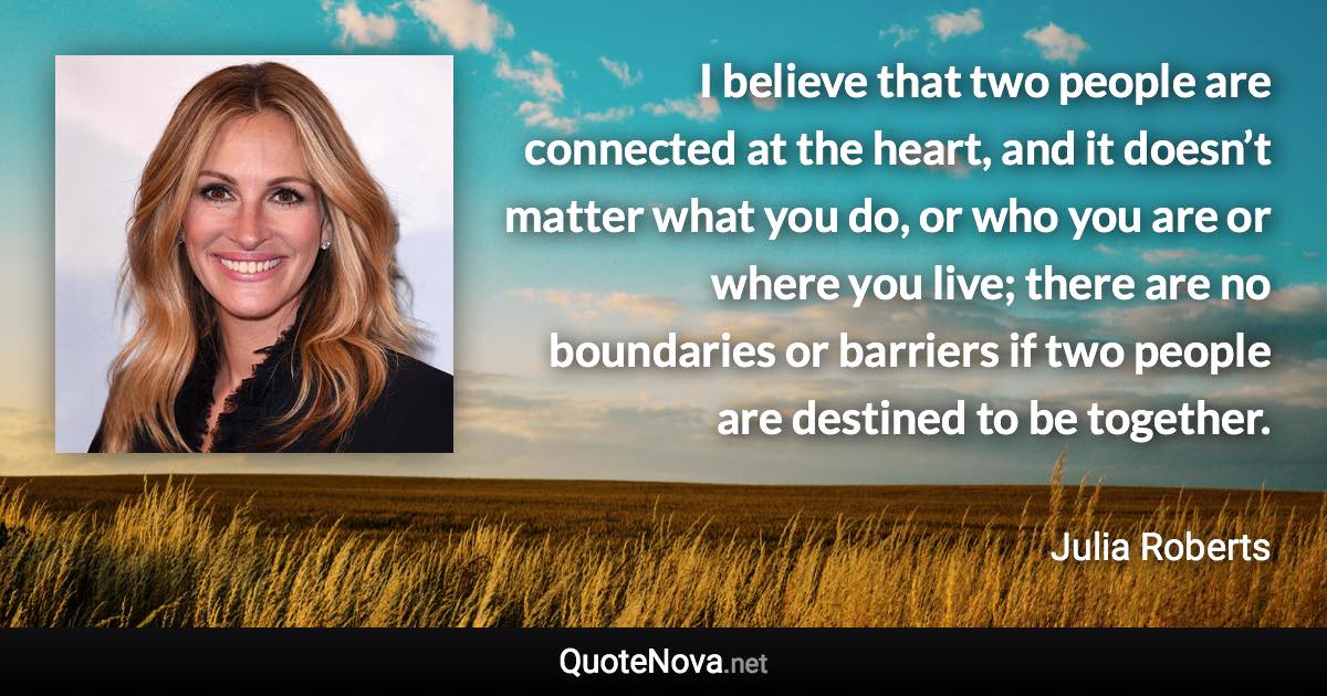 I believe that two people are connected at the heart, and it doesn’t matter what you do, or who you are or where you live; there are no boundaries or barriers if two people are destined to be together. - Julia Roberts quote