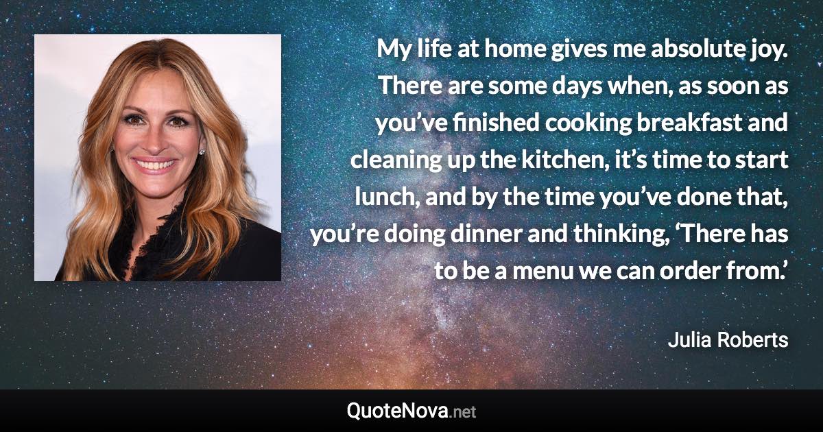 My life at home gives me absolute joy. There are some days when, as soon as you’ve finished cooking breakfast and cleaning up the kitchen, it’s time to start lunch, and by the time you’ve done that, you’re doing dinner and thinking, ‘There has to be a menu we can order from.’ - Julia Roberts quote