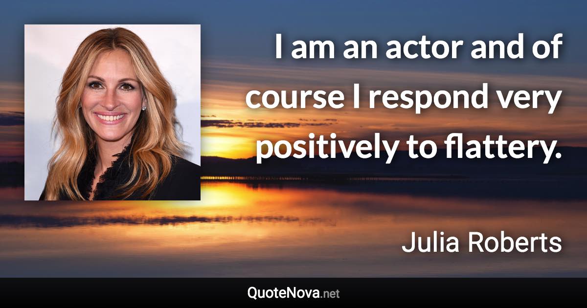 I am an actor and of course I respond very positively to flattery. - Julia Roberts quote