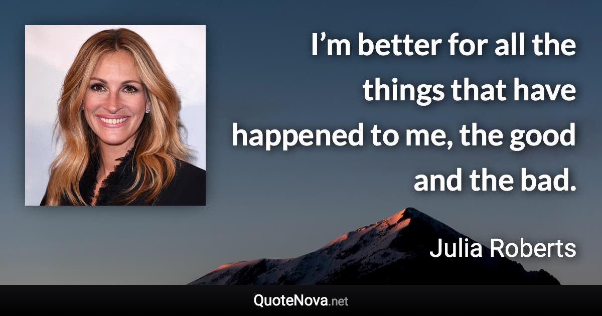 I’m better for all the things that have happened to me, the good and the bad. - Julia Roberts quote