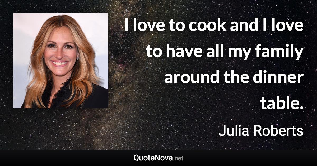 I love to cook and I love to have all my family around the dinner table. - Julia Roberts quote