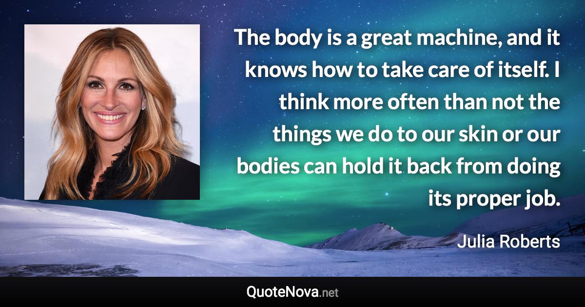 The body is a great machine, and it knows how to take care of itself. I think more often than not the things we do to our skin or our bodies can hold it back from doing its proper job. - Julia Roberts quote