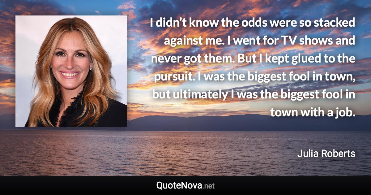 I didn’t know the odds were so stacked against me. I went for TV shows and never got them. But I kept glued to the pursuit. I was the biggest fool in town, but ultimately I was the biggest fool in town with a job. - Julia Roberts quote