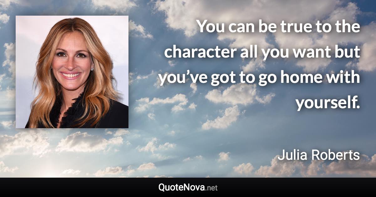 You can be true to the character all you want but you’ve got to go home with yourself. - Julia Roberts quote