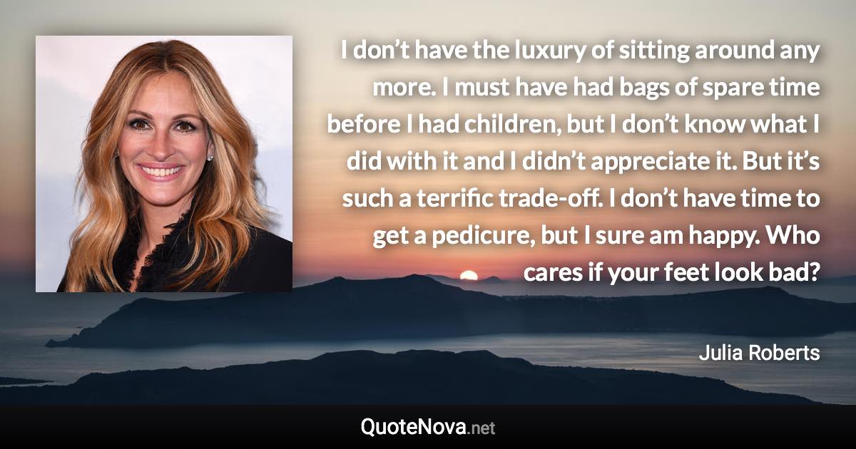 I don’t have the luxury of sitting around any more. I must have had bags of spare time before I had children, but I don’t know what I did with it and I didn’t appreciate it. But it’s such a terrific trade-off. I don’t have time to get a pedicure, but I sure am happy. Who cares if your feet look bad? - Julia Roberts quote
