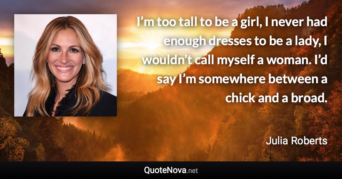 I’m too tall to be a girl, I never had enough dresses to be a lady, I wouldn’t call myself a woman. I’d say I’m somewhere between a chick and a broad. - Julia Roberts quote