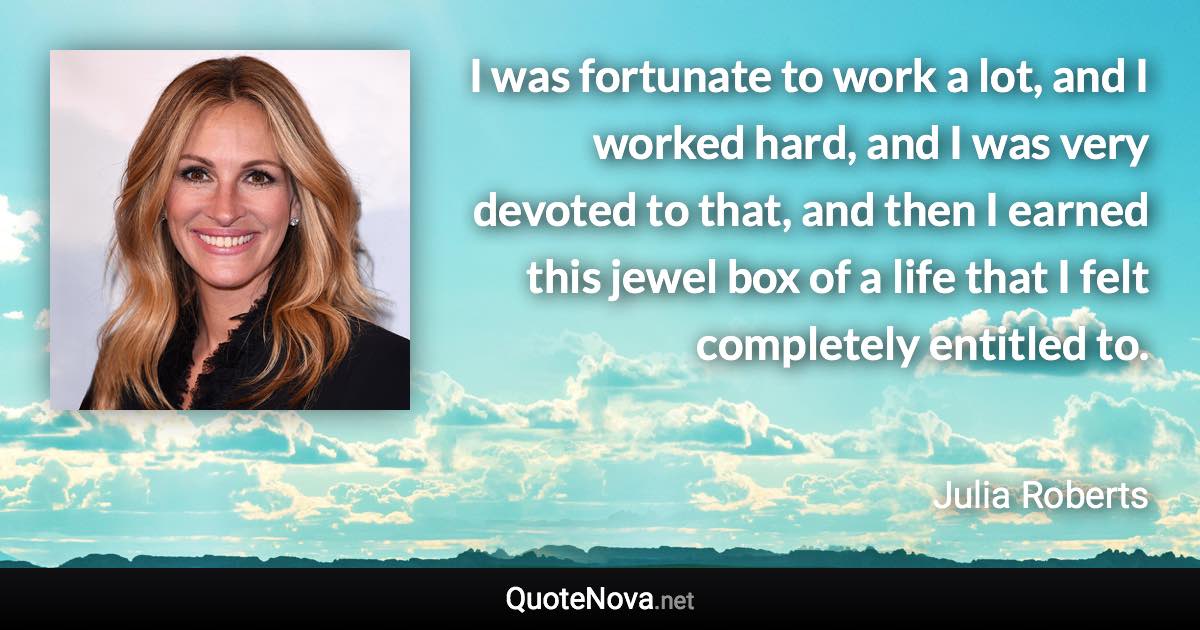 I was fortunate to work a lot, and I worked hard, and I was very devoted to that, and then I earned this jewel box of a life that I felt completely entitled to. - Julia Roberts quote
