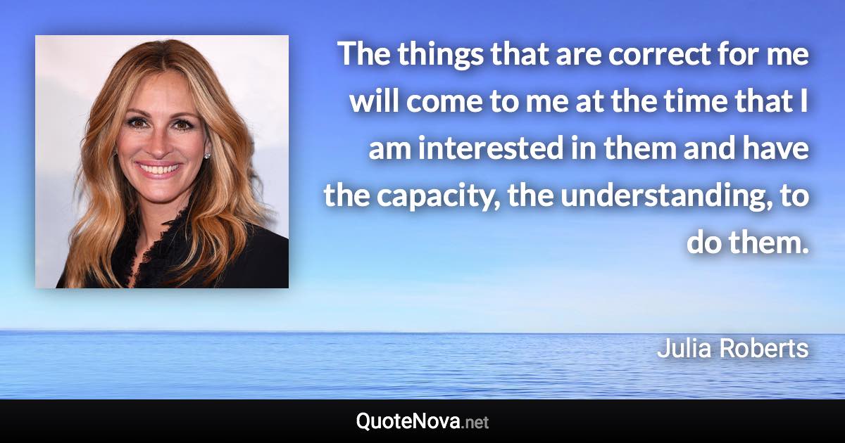 The things that are correct for me will come to me at the time that I am interested in them and have the capacity, the understanding, to do them. - Julia Roberts quote