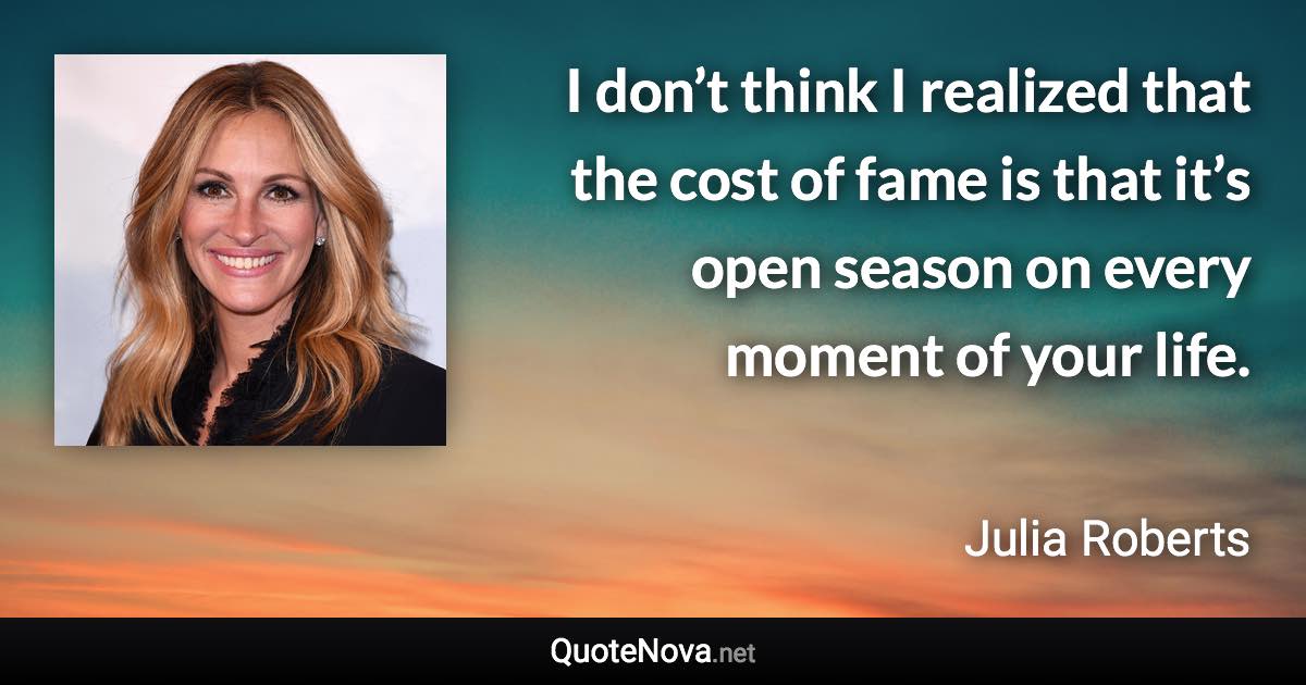 I don’t think I realized that the cost of fame is that it’s open season on every moment of your life. - Julia Roberts quote