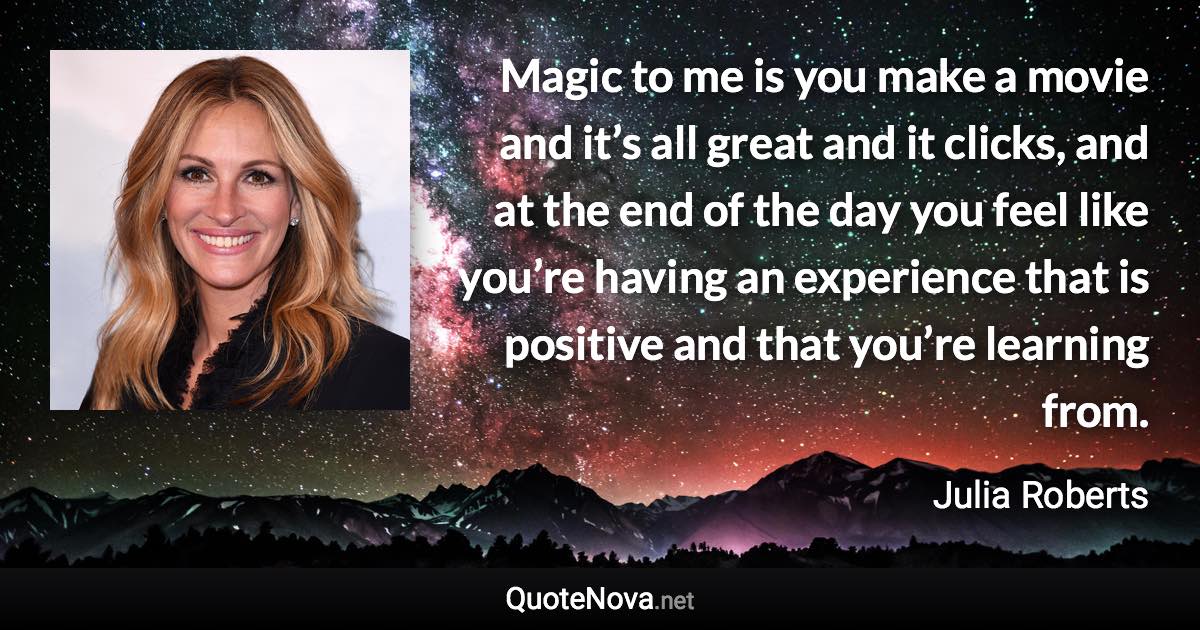 Magic to me is you make a movie and it’s all great and it clicks, and at the end of the day you feel like you’re having an experience that is positive and that you’re learning from. - Julia Roberts quote