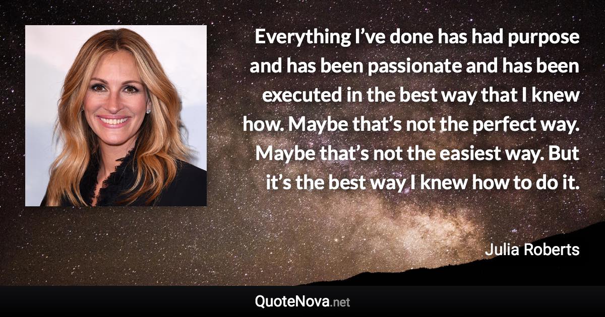 Everything I’ve done has had purpose and has been passionate and has been executed in the best way that I knew how. Maybe that’s not the perfect way. Maybe that’s not the easiest way. But it’s the best way I knew how to do it. - Julia Roberts quote