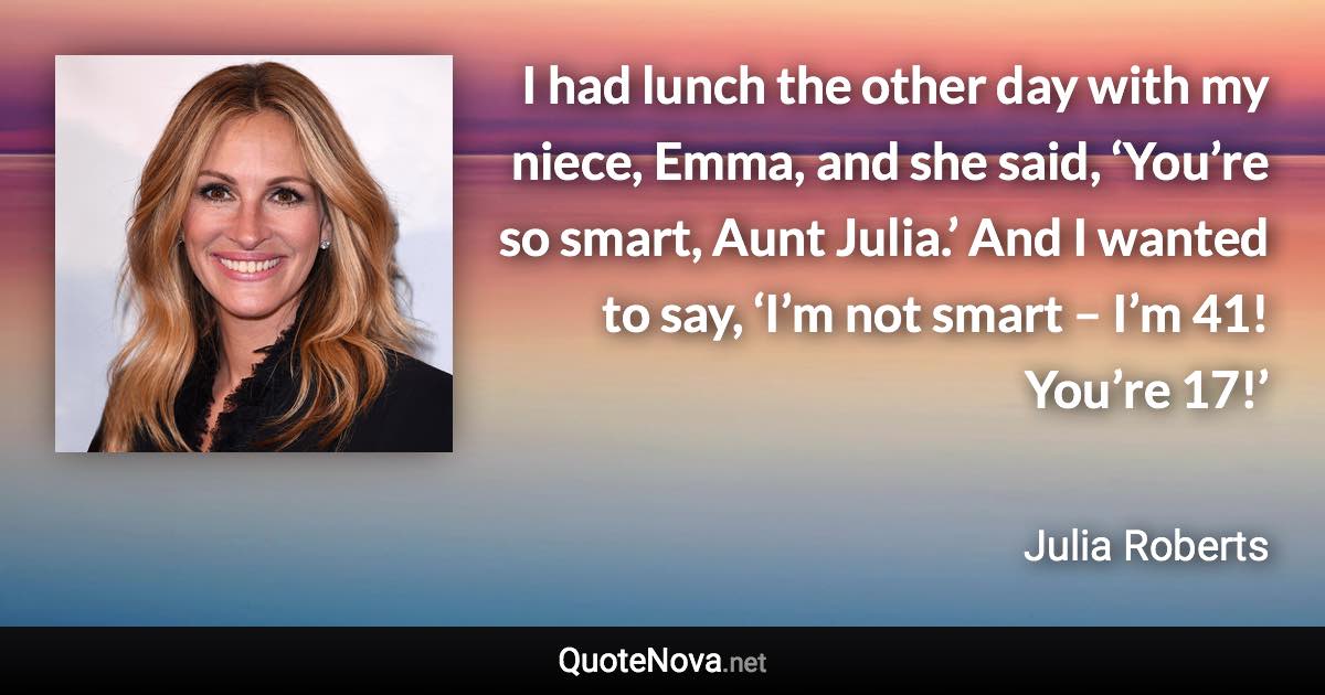 I had lunch the other day with my niece, Emma, and she said, ‘You’re so smart, Aunt Julia.’ And I wanted to say, ‘I’m not smart – I’m 41! You’re 17!’ - Julia Roberts quote