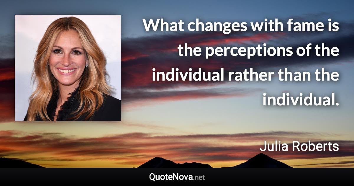 What changes with fame is the perceptions of the individual rather than the individual. - Julia Roberts quote