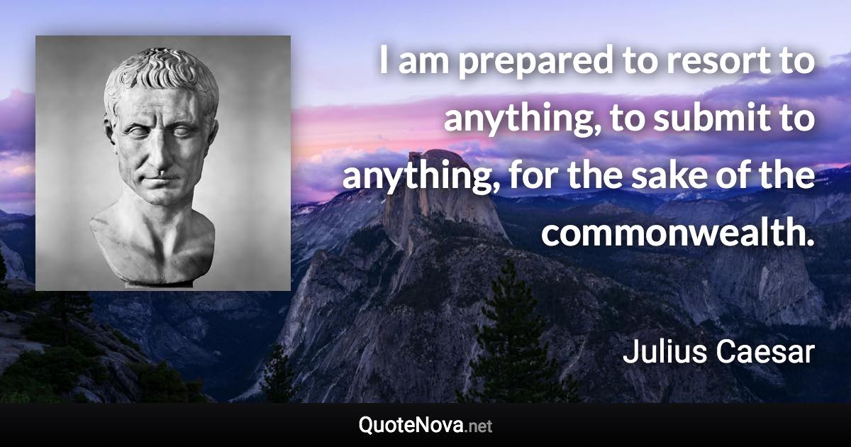 I am prepared to resort to anything, to submit to anything, for the sake of the commonwealth. - Julius Caesar quote