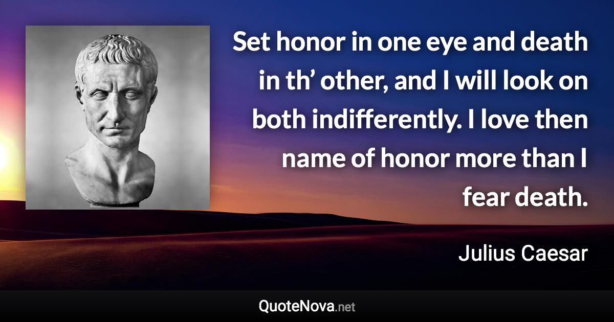 Set honor in one eye and death in th’ other, and I will look on both indifferently. I love then name of honor more than I fear death. - Julius Caesar quote