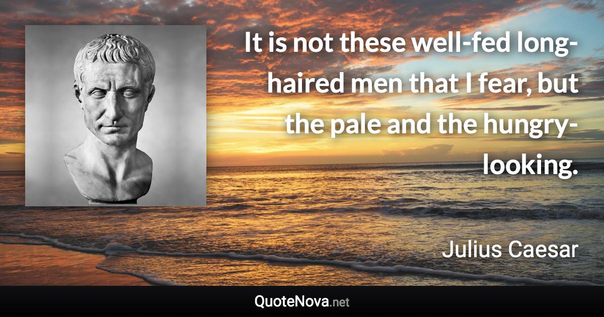 It is not these well-fed long-haired men that I fear, but the pale and the hungry-looking. - Julius Caesar quote