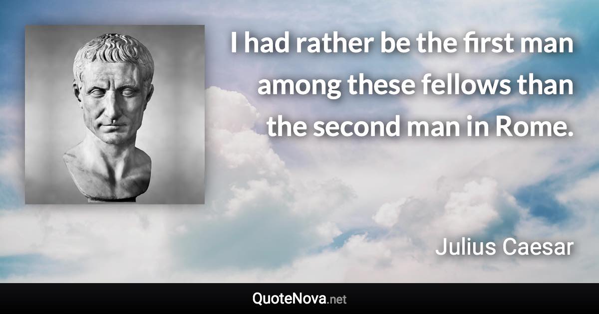 I had rather be the first man among these fellows than the second man in Rome. - Julius Caesar quote