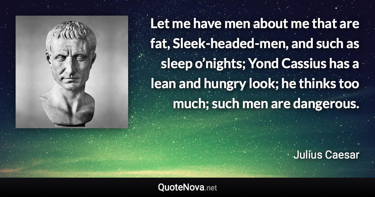 Let me have men about me that are fat, Sleek-headed-men, and such as sleep o’nights; Yond Cassius has a lean and hungry look; he thinks too much; such men are dangerous. - Julius Caesar quote