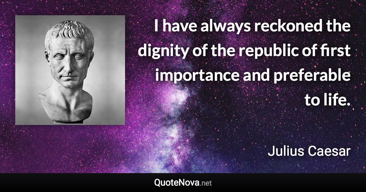 I have always reckoned the dignity of the republic of first importance and preferable to life. - Julius Caesar quote