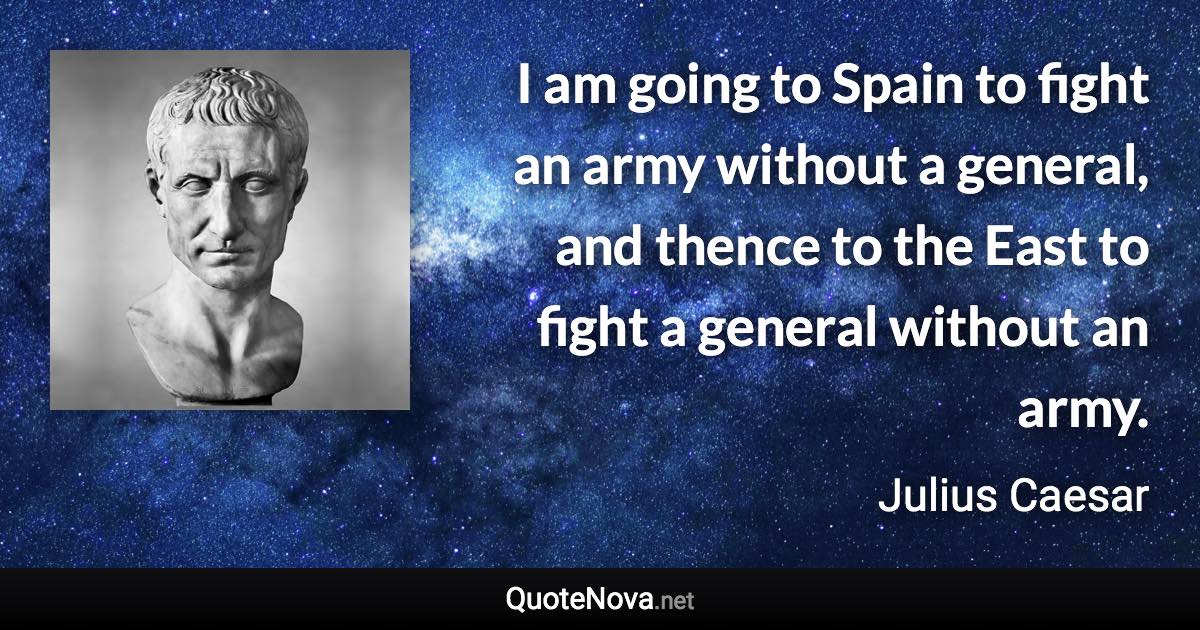 I am going to Spain to fight an army without a general, and thence to the East to fight a general without an army. - Julius Caesar quote