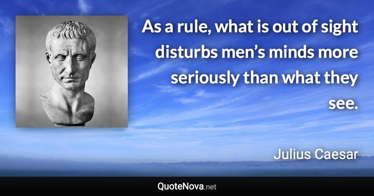 As a rule, what is out of sight disturbs men’s minds more seriously than what they see. - Julius Caesar quote
